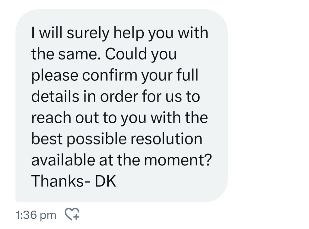 I will surely help you with the same. Could you please confirm your full details in order for us to reach out to you with the best possible resolution available at the moment? Thanks- DK